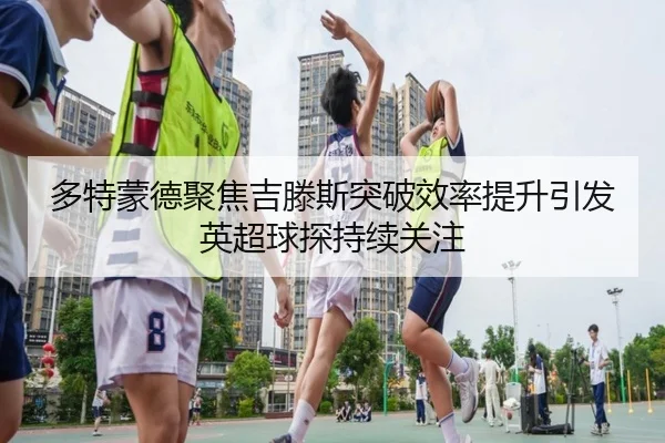 多特蒙德聚焦吉滕斯突破效率提升引发英超球探持续关注