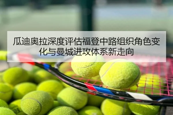 瓜迪奥拉深度评估福登中路组织角色变化与曼城进攻体系新走向