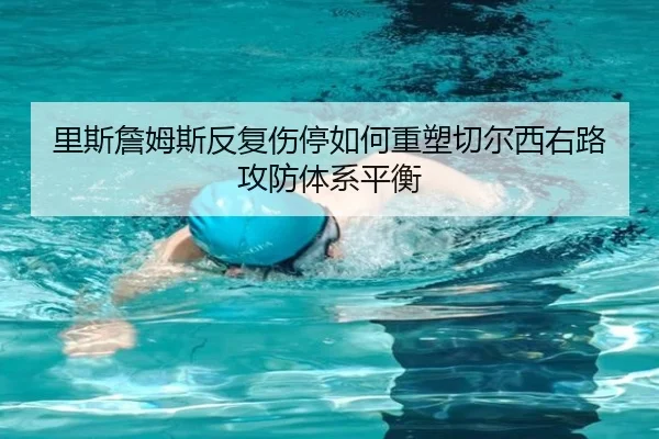 里斯詹姆斯反复伤停如何重塑切尔西右路攻防体系平衡 - kaiyun