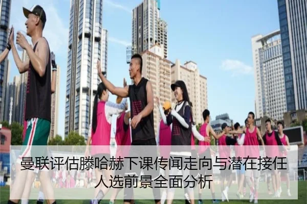 曼联评估滕哈赫下课传闻走向与潜在接任人选前景全面分析 - kaiyun